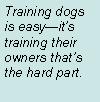 Text Box: Training dogs is easyits training their owners thats the hard part.